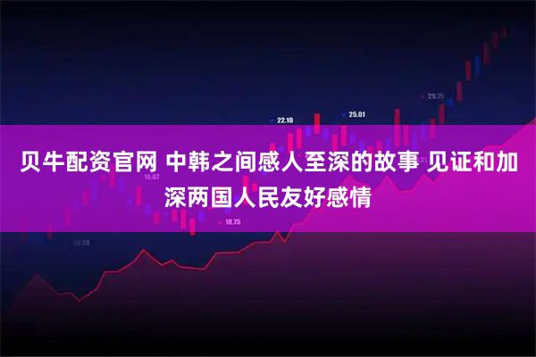贝牛配资官网 中韩之间感人至深的故事 见证和加深两国人民友好感情