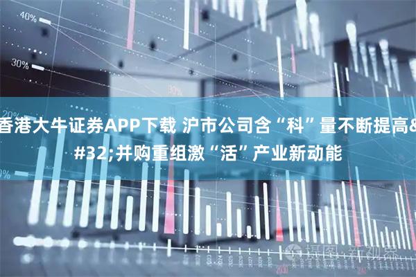 香港大牛证券APP下载 沪市公司含“科”量不断提高 并购重组激“活”产业新动能