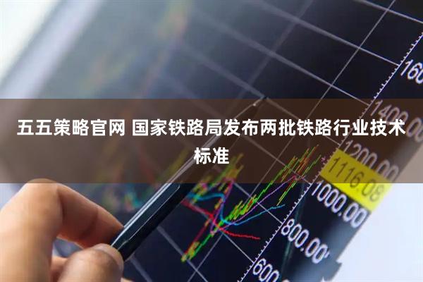 五五策略官网 国家铁路局发布两批铁路行业技术标准