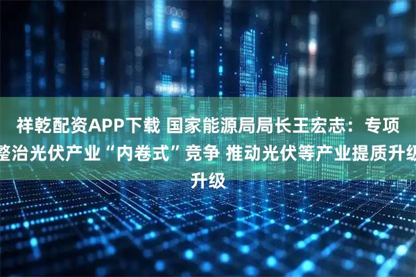 祥乾配资APP下载 国家能源局局长王宏志：专项整治光伏产业“内卷式”竞争 推动光伏等产业提质升级