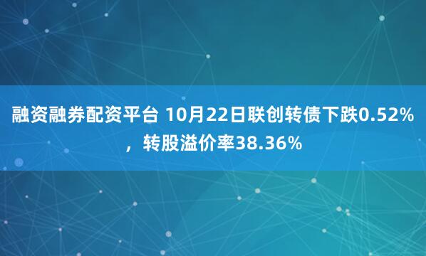 融资融券配资平台 10月22日联创转债下跌0.52%，转股溢价率38.36%