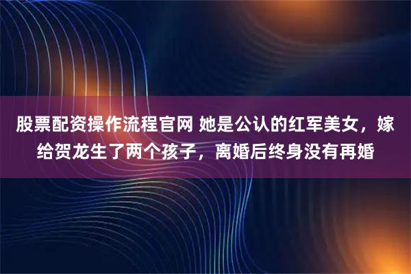 股票配资操作流程官网 她是公认的红军美女，嫁给贺龙生了两个孩子，离婚后终身没有再婚