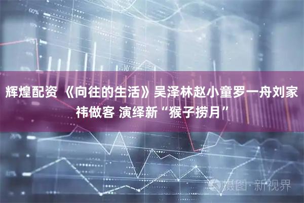 辉煌配资 《向往的生活》吴泽林赵小童罗一舟刘家祎做客 演绎新“猴子捞月”