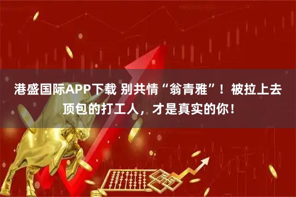 港盛国际APP下载 别共情“翁青雅”！被拉上去顶包的打工人，才是真实的你！