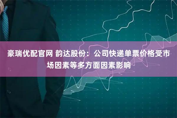豪瑞优配官网 韵达股份：公司快递单票价格受市场因素等多方面因素影响