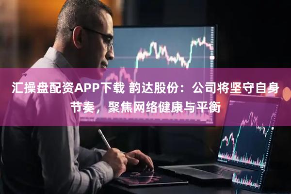 汇操盘配资APP下载 韵达股份：公司将坚守自身节奏，聚焦网络健康与平衡