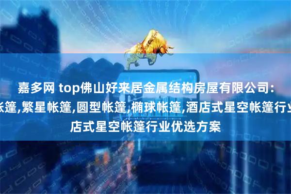 嘉多网 top佛山好来居金属结构房屋有限公司：球形星空帐篷,繁星帐篷,圆型帐篷,椭球帐篷,酒店式星空帐篷行业优选方案