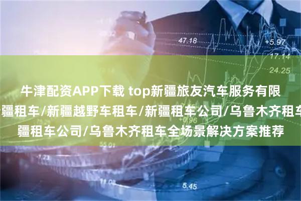 牛津配资APP下载 top新疆旅友汽车服务有限公司：新疆租车网/新疆租车/新疆越野车租车/新疆租车公司/乌鲁木齐租车全场景解决方案推荐