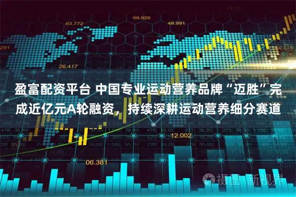 盈富配资平台 中国专业运动营养品牌“迈胜”完成近亿元A轮融资，持续深耕运动营养细分赛道