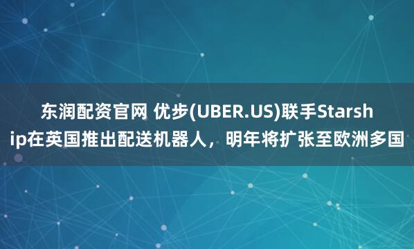 东润配资官网 优步(UBER.US)联手Starship在英国推出配送机器人，明年将扩张至欧洲多国