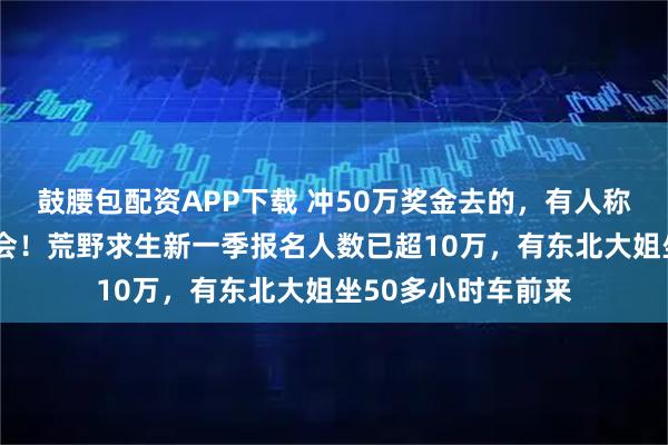 鼓腰包配资APP下载 冲50万奖金去的，有人称是“逆天改命”机会！荒野求生新一季报名人数已超10万，有东北大姐坐50多小时车前来