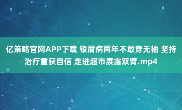 亿策略官网APP下载 银屑病两年不敢穿无袖 坚持治疗重获自信 走进超市展露双臂.mp4