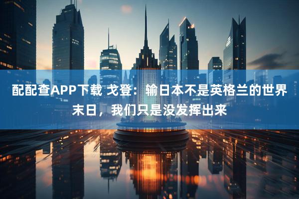 配配查APP下载 戈登：输日本不是英格兰的世界末日，我们只是没发挥出来