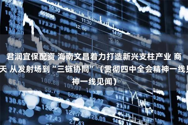 君润宜保配资 海南文昌着力打造新兴支柱产业 商业航天 从发射场到“三链协同”（贯彻四中全会精神一线见闻）