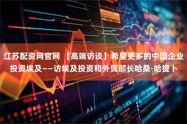 江苏配资网官网 【高端访谈】希望更多的中国企业投资埃及——访埃及投资和外贸部长哈桑·哈提卜