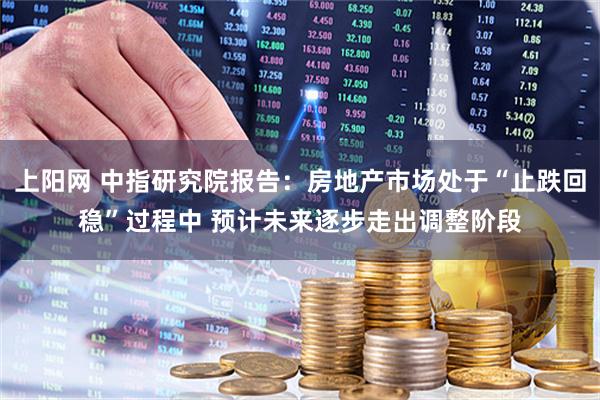 上阳网 中指研究院报告：房地产市场处于“止跌回稳”过程中 预计未来逐步走出调整阶段