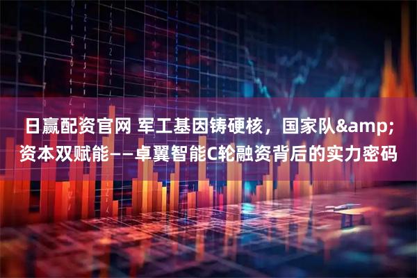 日赢配资官网 军工基因铸硬核,国家队&资本双赋能——卓翼智能C轮融资背后的实力密码
