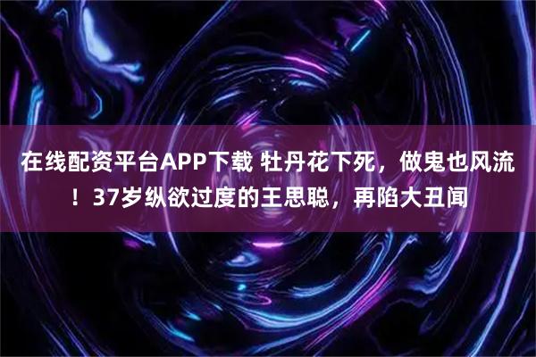 在线配资平台APP下载 牡丹花下死，做鬼也风流！37岁纵欲过度的王思聪，再陷大丑闻