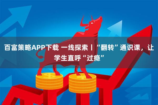 百富策略APP下载 一线探索丨“翻转”通识课,让学生直呼“过瘾”