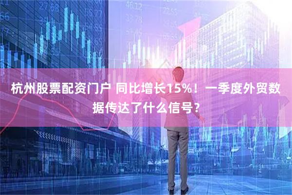 杭州股票配资门户 同比增长15%！一季度外贸数据传达了什么信号？