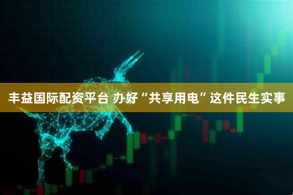 丰益国际配资平台 办好“共享用电”这件民生实事