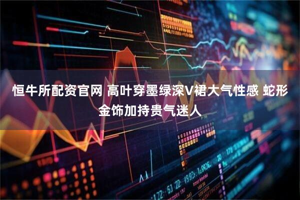 恒牛所配资官网 高叶穿墨绿深V裙大气性感 蛇形金饰加持贵气迷人