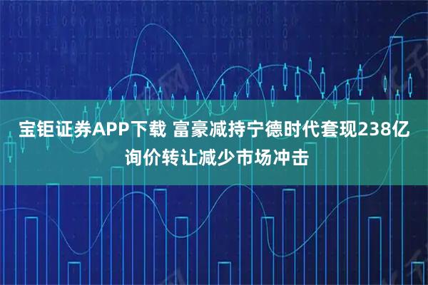 宝钜证券APP下载 富豪减持宁德时代套现238亿 询价转让减少市场冲击