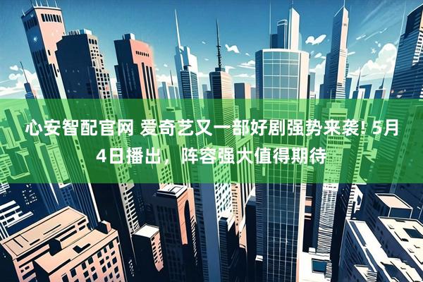 心安智配官网 爱奇艺又一部好剧强势来袭! 5月4日播出，阵容强大值得期待