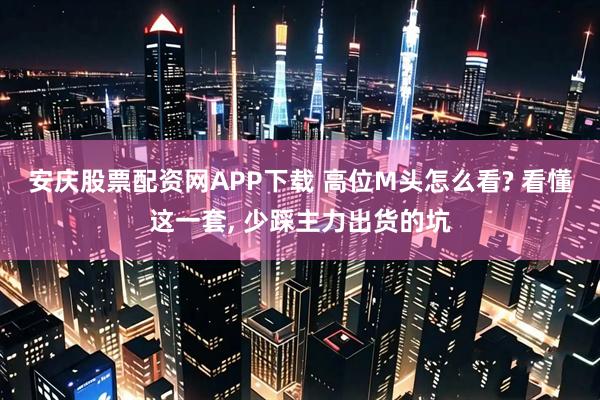 安庆股票配资网APP下载 高位M头怎么看? 看懂这一套, 少踩主力出货的坑