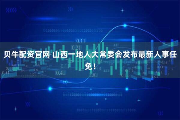 贝牛配资官网 山西一地人大常委会发布最新人事任免！