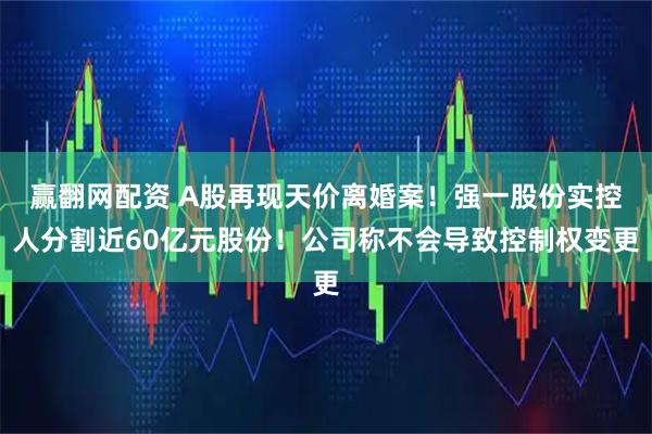 赢翻网配资 A股再现天价离婚案!强一股份实控人分割近60亿元股份!公司称不会导致控制权变更