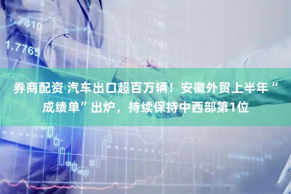 券商配资 汽车出口超百万辆!安徽外贸上半年“成绩单”出炉,持续保持中西部第1位