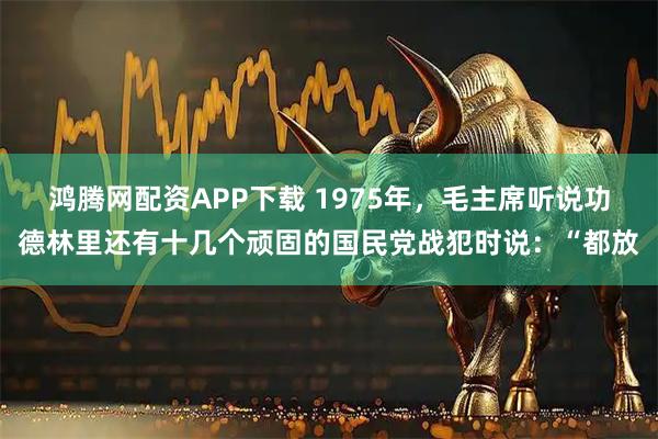 鸿腾网配资APP下载 1975年，毛主席听说功德林里还有十几个顽固的国民党战犯时说：“都放