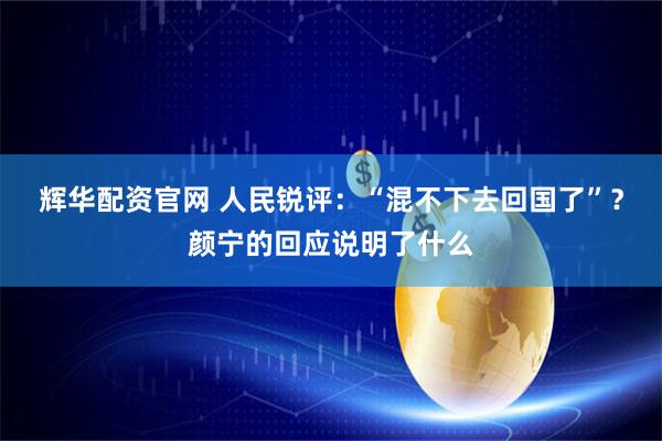 辉华配资官网 人民锐评:“混不下去回国了”?颜宁的回应说明了什么