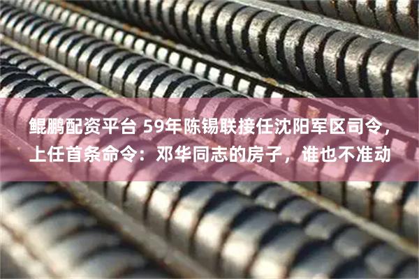 鲲鹏配资平台 59年陈锡联接任沈阳军区司令，上任首条命令：邓华同志的房子，谁也不准动