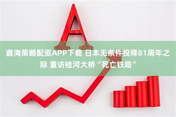 鑫海策略配资APP下载 日本无条件投降81周年之际 重访桂河大桥“死亡铁路”