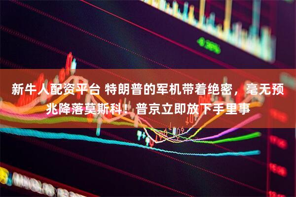 新牛人配资平台 特朗普的军机带着绝密，毫无预兆降落莫斯科！普京立即放下手里事