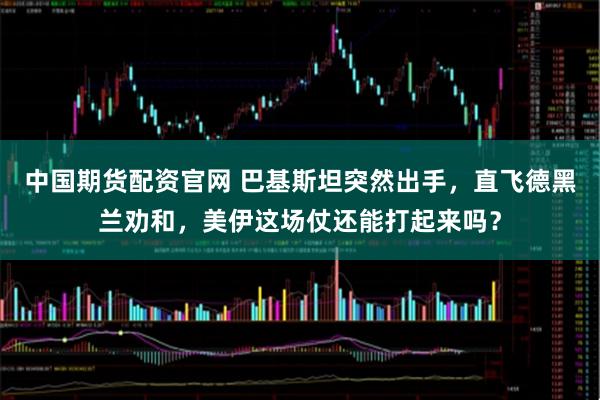 中国期货配资官网 巴基斯坦突然出手，直飞德黑兰劝和，美伊这场仗还能打起来吗？