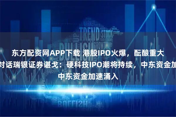 东方配资网APP下载 港股IPO火爆，酝酿重大改革！对话瑞银证券谌戈：硬科技IPO潮将持续，中东资金加速涌入