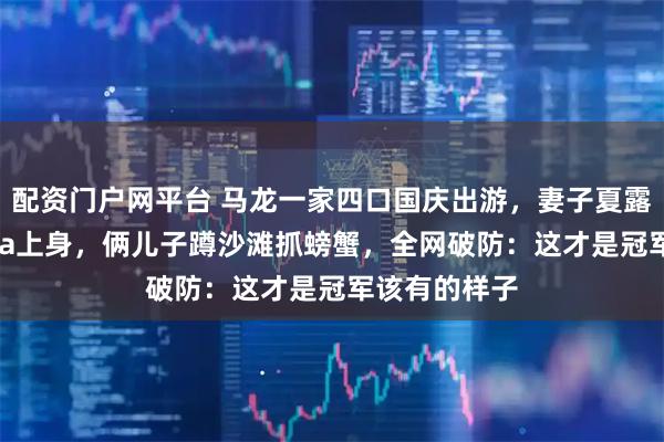 配资门户网平台 马龙一家四口国庆出游，妻子夏露两万五Prada上身，俩儿子蹲沙滩抓螃蟹，全网破防：这才是冠军该有的样子