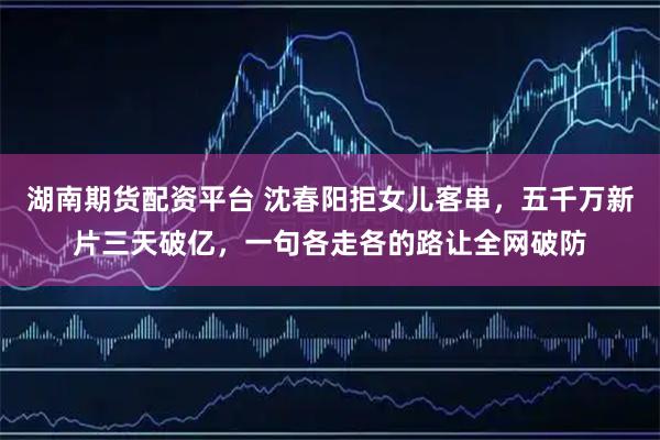 湖南期货配资平台 沈春阳拒女儿客串，五千万新片三天破亿，一句各走各的路让全网破防