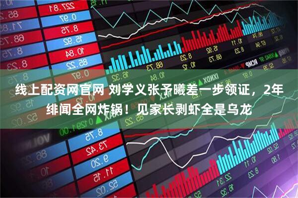 线上配资网官网 刘学义张予曦差一步领证，2年绯闻全网炸锅！见家长剥虾全是乌龙