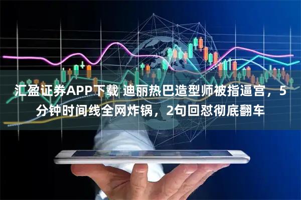 汇盈证券APP下载 迪丽热巴造型师被指逼宫，5分钟时间线全网炸锅，2句回怼彻底翻车
